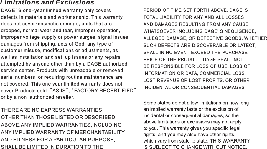 Limitations and ExclusionsWarranty22 ENDAGE&apos;S one-year limited warranty only coversdefects in materials and workmanship.This warrantydoes not cover:cosmetic damage,units that aredropped,normal wear and tear,improper operation,improper voltage supply or power surges,signal issues,damages from shipping,acts of God,any type ofcustomer misuse,modifications or adjustments,aswell as installation and set-up issues or any repairsattempted by anyone other than by a DAGE authorizedservice center.Products with unreadable or removedserial numbers,or requiring routine maintenance arenot covered.This one year limited warranty does notcover Products sold: &quot;AS IS&quot;, &quot;FACTORY RECERTIFIED&quot;or by a non-authorized reseller.THERE ARE NO EXPRESS WARRANTIESOTHER THAN THOSE LISTED OR DESCRIBEDABOVE.ANY IMPLIED WARRANTIES,INCLUDINGANY IMPLIED WARRANTY OF MERCHANTABILITYAND FITNESS FOR A PARTICULAR PURPOSE,SHALL BE LIMITED IN DURATION TO THEPERIOD OF TIME SET FORTH ABOVE.DAGE&apos;STOTAL LIABILITY FOR ANY AND ALL LOSSESAND DAMAGES RESULTING FROM ANY CAUSEWHATSOEVER INCLUDING DAGE&apos;S NEGLIGENCE,ALLEGED DAMAGE,OR DEFECTIVE GOODS,WHETHERSUCH DEFECTS ARE DISCOVERABLE OR LATECT,SHALL IN NO EVENT EXCEED THE PURCHASEPRICE OF THE PRODUCT,DAGE SHALL NOTBE RESPONSIBLE FOR LOSS OF USE,LOSS OFINFORMATION OR DATA,COMMERCIAL LOSS,LOST REVENUE OR LOST PROFITS,OR OTHERINCIDENTAL OR CONSEQUENTIAL DAMAGES.D7015