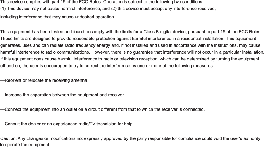 )&amp;&amp;6WDWHPHQWThis device complies with part 15 of the FCC Rules. Operation is subject to the following two conditions: (1) This device may not cause harmful interference, and (2) this device must accept any interference received, including interference that may cause undesired operation.This equipment has been tested and found to comply with the limits for a Class B digital device, pursuant to part 15 of the FCC Rules. These limits are designed to provide reasonable protection against harmful interference in a residential installation. This equipment generates, uses and can radiate radio frequency energy and, if not installed and used in accordance with the instructions, may cause harmful interference to radio communications. However, there is no guarantee that interference will not occur in a particular installation. If this equipment does cause harmful interference to radio or television reception, which can be determined by turning the equipment off and on, the user is encouraged to try to correct the interference by one or more of the following measures:—Reorient or relocate the receiving antenna. —Increase the separation between the equipment and receiver. —Connect the equipment into an outlet on a circuit different from that to which the receiver is connected. —Consult the dealer or an experienced radio/TV technician for help. Caution: Any changes or modifications not expressly approved by the party responsible for compliance could void the user&apos;s authority to operate the equipment. 