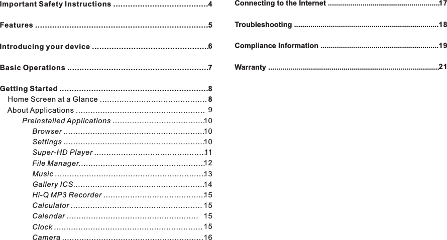 Important Safety Instructions .......................................Features ........................................................................ ................................................Basic Operations ..........................................................Getting Started .............................................................    Home Screen at a Glance ............................................    About Applications .....................................................           Preinstalled Applications ......................................                Browser ..........................................................                Settings ..........................................................                Super-HD Player ..............................................                File Manager....................................................                Music ..............................................................                Gallery ICS......................................................                Hi-Q MP3 Recorder ..........................................                Calculator ......................................................                Calendar ......................................................                Clock .............................................................                Camera ..........................................................Introducing your device4567889101010111213141515151516Connecting to the Internet .......................................................Troubleshooting .......................................................................Compliance Information ..........................................................Warranty ....................................................................................17181921Contents3EN