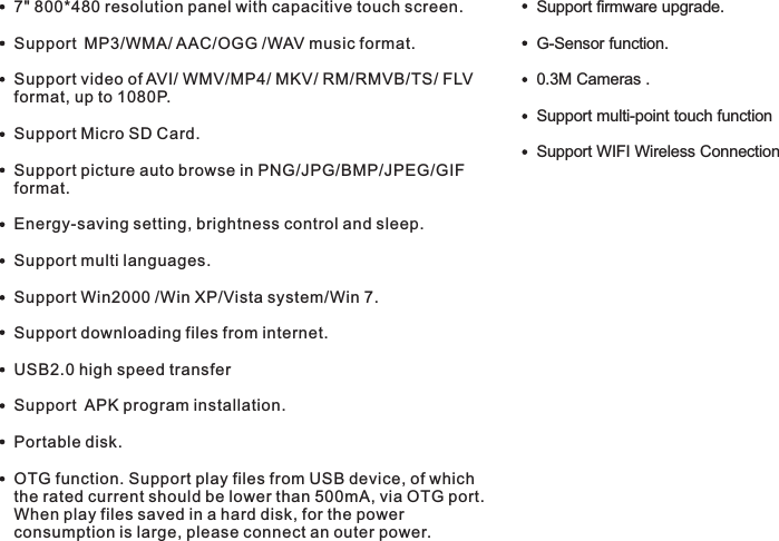 Features7&quot; 800*480 resolution panel  capacitive touch screen.Support MP3/WMA/ AAC/OGG /WAV music format. Support video of AVI/ WMV/MP4/ MKV/ RM/RMVB/TS/ FLV format, up to 1080P.Support Micro SD Card.Support picture auto browse in PNG/JPG/BMP/JPEG/GIF format.Energy-saving setting, brightness control and sleep.Support multi languages.Support Win2000 /Win XP/Vista system/Win 7.Support downloading files from internet.USB2.0 high speed transferSupport  APK program installation.Portable disk.OTG function. Support play files from USB device, of which the rated current should be lower than 500mA, via OTG port. When play files saved in a hard disk, for the power consumption is large, please connect an outer power.     with G-Sensor function.0.3M Cameras .Support multi-point touch function Support WIFI Wireless ConnectionSupport firmware upgrade.5 END7015