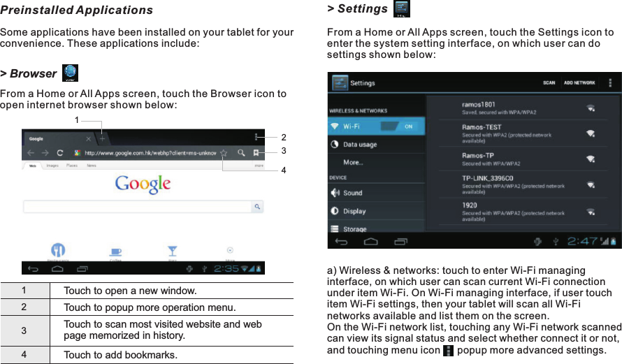 &gt; SettingsFrom a Home or All Apps screen, touch the Settings icon to enter the system setting interface, on which user can do settings shown below:a) Wireless &amp; networks: touch to enter Wi-Fi managing interface, on which user can scan current Wi-Fi connection under item Wi-Fi. On Wi-Fi managing interface, if user touch item Wi-Fi settings, then your tablet will scan all Wi-Fi networks available and list them on the screen.On the Wi-Fi network list, touching any Wi-Fi network scanned can view its signal status and select whether connect it or not, and touching menu icon      popup more advanced settings. Preinstalled ApplicationsSome applications have been installed on your tablet for your convenience. These applications include:&gt; BrowserFrom a Home or All Apps screen, touch the Browser icon to open internet browser shown below:1Touch to open a new window.234Touch to popup more operation menu.Touch to scan most visited website and web page memorized in history.Touch to add bookmarks.2134M7088Getting Started10 EN