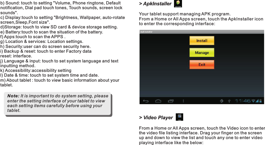 &gt; ApkInstallerYour tablet support managing APK program.  From a Home or All Apps screen, touch the ApkInstaller iconto enter the corresponding interface:&gt; Video PlayerFrom a Home or All Apps screen, touch the Video icon to enter the video file listing interface. Drag your finger on the screen up and down to view the list and touch any one to enter video playing interface like the below:b) Sound: touch to setting &quot;Volume, Phone ringtone, Default notification, Dial pad touch tones, Touch sounds, screen lock sounds&quot;.c) Display:touch to setting &quot;Brightness, Wallpaper, auto-rotate screen,Sleep,Font size&quot;.d)Storage: touch to view SD card &amp; device storage setting. e) Battery:touch to scan the situation of the battery.f) Apps:touch to scan the APPS .g) Location &amp; services: Location settings.h) Security:user can do screen security here.i) Backup &amp; reset: touch to enter Factory data reset: interface.j) Language &amp; input: touch to set system language and text inputting method. k) Accessibility:accessibility settingl) Date &amp; time: touch to set system time and date.m) About tablet : touch to view basic information about your tablet.Note: It is important to do system setting, please enter the setting interface of your tablet to view each setting items carefully before using your tablet.M7088Getting Started11 EN