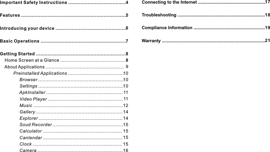 Important Safety Instructions .......................................Features ........................................................................ ................................................Basic Operations ..........................................................Getting Started .............................................................    Home Screen at a Glance ............................................    About Applications .....................................................           Preinstalled Applications ......................................                Browser ..........................................................                Settings ..........................................................                ApkInstaller ....................................................                Video Player ...................................................                Music .............................................................                Gallery ...........................................................                Explorer .........................................................                Soud Recorder ................................................                Calculator ......................................................                Canlendar ......................................................                Clock .............................................................                Camera ..........................................................Introducing your device456788910101011111214141515151516Connecting to the Internet .......................................................Troubleshooting .......................................................................Compliance Information ..........................................................Warranty ....................................................................................17181921Contents M70883EN