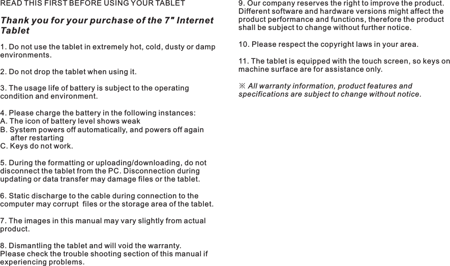 READ THIS FIRST BEFORE USING YOUR TABLETThank you for your purchase of the 7&quot; Internet Tablet4 ENM7088Important Safety Instructions1. Do not use the tablet in extremely hot, cold, dusty or damp environments.2. Do not drop the tablet when using it.3. The usage life of battery is subject to the operating condition and environment.4. Please charge the battery in the following instances:A. The icon of battery level shows weak B. System powers off automatically, and powers off again     after restartingC. Keys do not work.5. During the formatting or uploading/downloading, do not disconnect the tablet from the PC. Disconnection during updating or data transfer may damage files or the tablet.6. Static discharge to the cable during connection to the computer may corrupt  files or the storage area of the tablet.7. The images in this manual may vary slightly from actual product.8. Dismantling the tablet and will void the warranty. Please check the trouble shooting section of this manual if experiencing problems.9. Our company reserves the right to improve the product. Different software and hardware versions might affect the product performance and functions, therefore the product shall be subject to change without further notice. 10. Please respect the copyright laws in your area.11. The tablet is equipped with the touch screen, so keys on machine surface are for assistance only.※ All warranty information, product features and specifications are subject to change without notice.