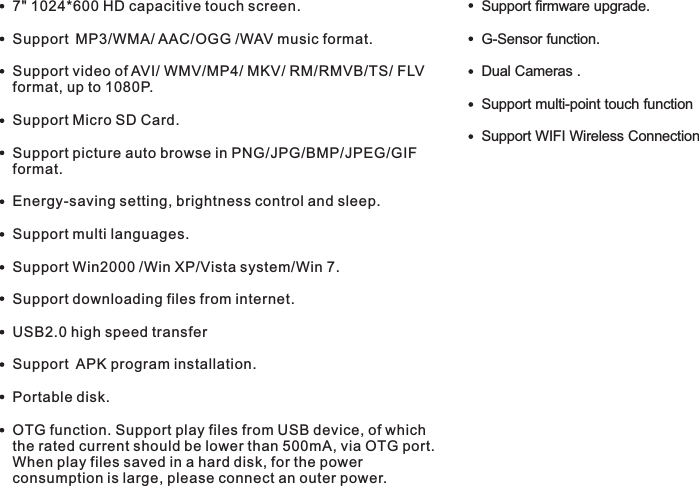 M7088Features7&quot; 1024*600 HD capacitive touch screen.Support MP3/WMA/ AAC/OGG /WAV music format. Support video of AVI/ WMV/MP4/ MKV/ RM/RMVB/TS/ FLV format, up to 1080P.Support Micro SD Card.Support picture auto browse in PNG/JPG/BMP/JPEG/GIF format.Energy-saving setting, brightness control and sleep.Support multi languages.Support Win2000 /Win XP/Vista system/Win 7.Support downloading files from internet.USB2.0 high speed transferSupport  APK program installation.Portable disk.OTG function. Support play files from USB device, of which the rated current should be lower than 500mA, via OTG port. When play files saved in a hard disk, for the power consumption is large, please connect an outer power.     G-Sensor function.Dual Cameras .Support multi-point touch function Support WIFI Wireless ConnectionSupport firmware upgrade.5 EN