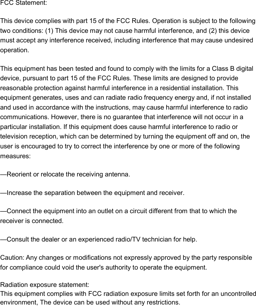 FCC Statement: This device complies with part 15 of the FCC Rules. Operation is subject to the following two conditions: (1) This device may not cause harmful interference, and (2) this device must accept any interference received, including interference that may cause undesired operation. This equipment has been tested and found to comply with the limits for a Class B digital device, pursuant to part 15 of the FCC Rules. These limits are designed to provide reasonable protection against harmful interference in a residential installation. This equipment generates, uses and can radiate radio frequency energy and, if not installed and used in accordance with the instructions, may cause harmful interference to radio communications. However, there is no guarantee that interference will not occur in a particular installation. If this equipment does cause harmful interference to radio or television reception, which can be determined by turning the equipment off and on, the user is encouraged to try to correct the interference by one or more of the following measures: —Reorient or relocate the receiving antenna. —Increase the separation between the equipment and receiver. —Connect the equipment into an outlet on a circuit different from that to which the receiver is connected. —Consult the dealer or an experienced radio/TV technician for help. Caution: Any changes or modifications not expressly approved by the party responsible for compliance could void the user&apos;s authority to operate the equipment. Radiation exposure statement:This equipment complies with FCC radiation exposure limits set forth for an uncontrolled environment, The device can be used without any restrictions.   