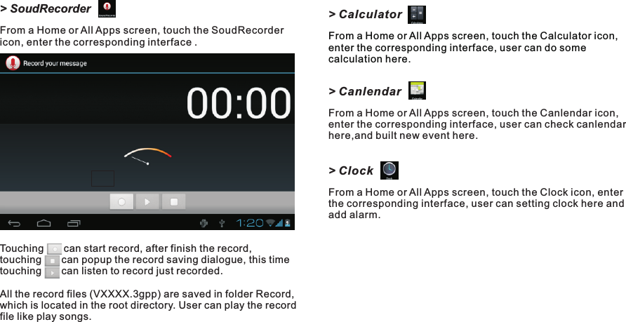 &gt; CalculatorFrom a Home or All Apps screen, touch the Calculator icon, enter the corresponding interface, user can do some calculation here. &gt; CanlendarFrom a Home or All Apps screen, touch the Canlendar icon, enter the corresponding interface, user can check canlendar here,and built new event here.&gt; ClockFrom a Home or All Apps screen, touch the Clock icon, enter the corresponding interface, user can setting clock here and add alarm.&gt; SoudRecorderFrom a Home or All Apps screen, touch the SoudRecorder icon, enter the corresponding interface .Touching       can start record, after finish the record, touching       can popup the record saving dialogue, this time touching       can listen to record just recorded.All the record files (VXXXX.3gpp) are saved in folder Record, which is located in the root directory. User can play the record file like play songs.M7088Getting Started15 EN