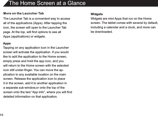 10More on the Launcher TabThe Launcher Tab is a convenient way to accessall of the applications (Apps). After tapping theicon, the screen will open to the Launcher Tabpage. At the top, will find options to see allApps (applications) or widgets.AppsTapping on any application icon in the Launcherscreen will activate the application. If you wouldlike to add the application to the Home screen,simply press and hold the app icon, and youThe Home Screen at a Glancewill return to the Home screen with the selectedicon still under-finger. You can move the ap-plication to any available location on the mainscreen. Release the application icon to placeit in the screen, add it to another application in a separate sub-window,or onto the top of thescreen onto the text “App info”, where you will finddetailed information on that application.WidgetsWidgets are mini Apps that run on the Homescreen. The tablet comes with several by default,including a calendar and a clock, and more canbe downloaded.