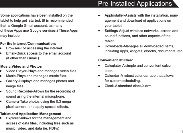 11Some applications have been installed on thetablet to help get  started. (It is recommendedthat  a Google Gmail account, as manyof these Apps use Google services.) These Appsmay include;For the Internet/Communication:Pre-Installed ApplicationsAppInstaller-Assists with the installation, man-agement and download of applications onyour tablet.Settings-Adjust wireless networks, screen andsound functions, and other aspects of thetablet.Downloads-Manages all downloaded items,including Apps, widgets, ebooks, documents, etc.Convenient Utilities:Browser-For accessing the internet.Email-Quick access to the email account(if other than Gmail.)Music,Video and PhotosVideo Player-Plays and manages video files.Music-Plays and manages music files.Gallery-Displays and manages photos andimage files.Sound Recorder-Allows for the recording ofsound using the internal microphone.Camera-Take photos using the 0.3 mega-pixel camera, and apply special effects.Tablet and Application ManagementExplorer-Allows for the management andaccess of data files, including files such asmusic, video, and data (ie. PDFs)Calculator-A simple and convenient calcu-lator.Calendar-A robust calendar app that allowsfor custom scheduling.Clock-A standard clock/alarm.