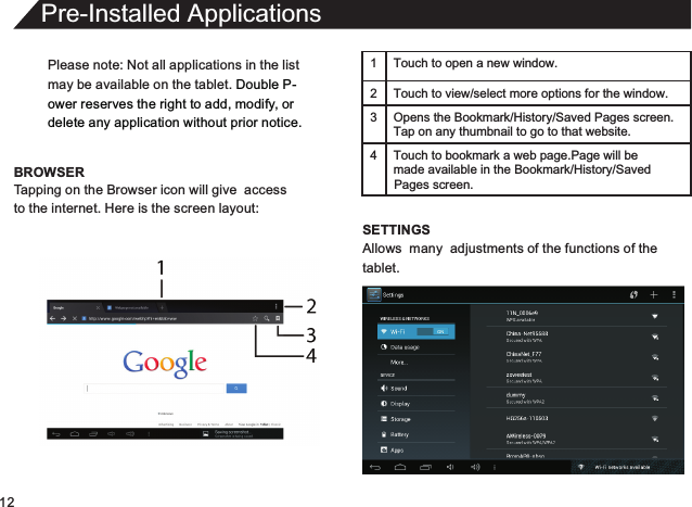 12Please note: Not all applications in the listmay be available on the tablet. Double P-ower reserves the right to add, modify, or delete any application without prior notice.BROWSERPre-Installed ApplicationsTapping on the Browser icon will give  accessto the internet. Here is the screen layout:1 Touch to open a new window.2Touch to view/select more options for the window.3 Opens the Bookmark/History/Saved Pages screen.Tap on any thumbnail to go to that website.4 Touch to bookmark a web page.Page will be  made available in the Bookmark/History/Saved SETTINGSAllows  many  adjustments of the functions of thetablet.Pages screen.