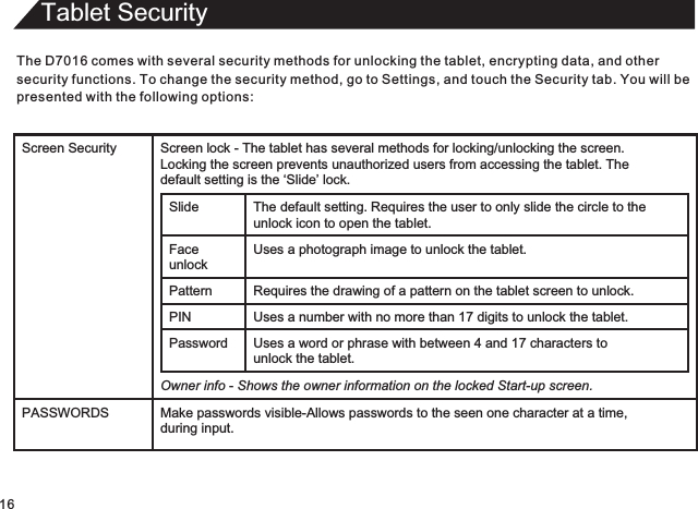 Tablet SecurityThe D7016 comes with several security methods for unlocking the tablet, encrypting data, and othersecurity functions. To change the security method, go to Settings, and touch the Security tab. You will bepresented with the following options:16Screen Security Screen lock - The tablet has several methods for locking/unlocking the screen.  Locking the screen prevents unauthorized users from accessing the tablet. The  default setting is the ‘Slide’ lock.Slide The default setting.   Requires the user to only slide the circle to theunlock icon to open the tablet.Face unlockUses a photograph image to unlock the tablet.Pattern Requires the drawing of a pattern on the tablet screen to unlock. PIN Uses a number with no more than 17 digits to unlock the tablet.Password Uses a word or phrase with between 4 and 17 characters tounlock the tablet.Owner info - Shows the owner information on the locked Start-up screen.PASSWORDS Make passwords visible-Allows passwords to the seen one character at a time,during input.