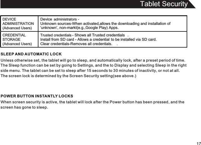 Tablet Security17SLEEP AND AUTOMATIC LOCKUnless otherwise set, the tablet will go to sleep, and automatically lock, after a preset period of time.The Sleep function can be set by going to Settings, and the to Display and selecting Sleep in the rightside menu. The tablet can be set to sleep after 15 seconds to 30 minutes of inactivity, or not at all.The screen lock is determined by the Screen Security setting(see above.)POWER BUTTON INSTANTLY LOCKSWhen screen security is active, the tablet will lock after the Power button has been pressed, and thescreen has gone to sleep.DEVICE ADMINISTRATION (Advanced Users)Device  administrators - Unknown sources-When activated,allows the downloading and installation of ‘unknown’, non-markt(e.g.,Google Play) Apps.CREDENTIAL STORAGE (Advanced Users)Trusted credentials - Shows all Trusted credentials .Install from SD card - Allows a credential to be installed via SD card.Clear credentials-Removes all credentials. .