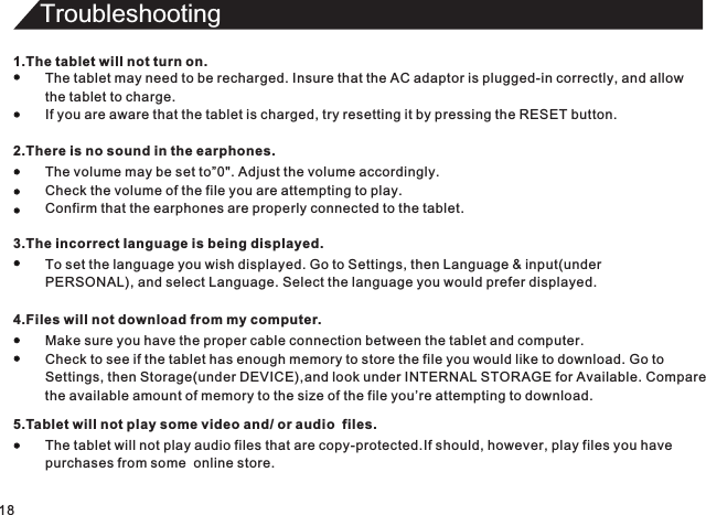 Troubleshooting181.The tablet will not turn on.The tablet may need to be recharged. Insure that the AC adaptor is plugged-in correctly, and allowthe tablet to charge.If you are aware that the tablet is charged, try resetting it by pressing the RESET button.2.There is no sound in the earphones.The volume may be set to”0&quot;. Adjust the volume accordingly.Check the volume of the file you are attempting to play.Confirm that the earphones are properly connected to the tablet.3.The incorrect Ianguage is being displayed.To set the language you wish displayed. Go to Settings, then Language &amp; input(underPERSONAL), and select Language. Select the language you would prefer displayed.4.Files will not download from my computer.Make sure you have the proper cable connection between the tablet and computer.Check to see if the tablet has enough memory to store the file you would like to download. Go toSettings, then Storage(under DEVICE),and look under INTERNAL STORAGE for Available. Comparethe available amount of memory to the size of the file you’re attempting to download.5.Tablet will not play some video and/ or audio  files.The tablet will not play audio files that are copy-protected.If should, however, play files you havepurchases from some  online store.