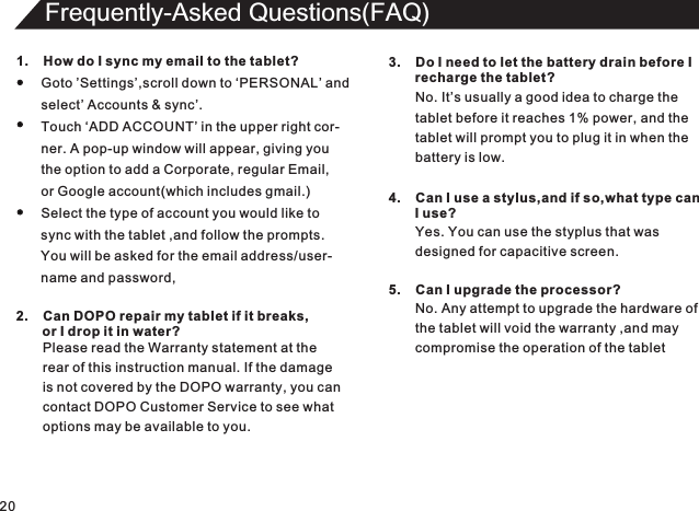 20Frequently-Asked Questions(FAQ)1.    How do I sync my email to the tablet?Goto ’Settings’,scroll down to ‘PERSONAL’ andselect’ Accounts &amp; sync’.Touch ‘ADD ACCOUNT’ in the upper right cor-ner. A pop-up window will appear, giving youthe option to add a Corporate, regular Email,or Google account(which includes gmail.)Select the type of account you would like tosync with the tablet ,and follow the prompts.You will be asked for the email address/user-name and password,2.    Can DOPO repair my tablet if it breaks,       or I drop it in water?Please read the Warranty statement at therear of this instruction manual. If the damageis not covered by the DOPO warranty, you cancontact DOPO Customer Service to see whatoptions may be available to you.3.    Do I need to let the battery drain before I        recharge the tablet?No. It’s usually a good idea to charge thetablet before it reaches 1% power, and thetablet will prompt you to plug it in when thebattery is low.4.    Can I use a stylus,and if so,what type can       I use?Yes. You can use the styplus that was designed for capacitive screen.5.    Can I upgrade the processor?No. Any attempt to upgrade the hardware of the tablet will void the warranty ,and maycompromise the operation of the tablet