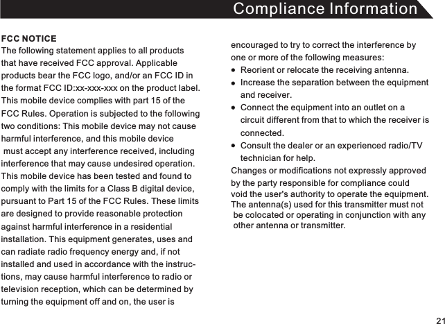 Compliance InformationThe following statement applies to all products that have received FCC approval. Applicable products bear the FCC logo, and/or an FCC ID in the format FCC ID:xx-xxx-xxx on the product label.This mobile device complies with part 15 of the FCC Rules. Operation is subjected to the following two conditions: This mobile device may not cause harmful interference, and this mobile device must accept any interference received, including interference that may cause undesired operation. This mobile device has been tested and found to comply with the limits for a Class B digital device, pursuant to Part 15 of the FCC Rules. These limitsare designed to provide reasonable protectionagainst harmful interference in a residential installation. This equipment generates, uses andcan radiate radio frequency energy and, if not installed and used in accordance with the instruc-tions, may cause harmful interference to radio or television reception, which can be determined by turning the equipment off and on, the user is encouraged to try to correct the interference by one or more of the following measures:          Reorient or relocate the receiving antenna.     Increase the separation between the equipment     and receiver.     Connect the equipment into an outlet on a     circuit different from that to which the receiver is      connected.     Consult the dealer or an experienced radio/TV     technician for help. Changes or modifications not expressly approved  by the party responsible for compliance could void the user&apos;s authority to operate the equipment. The antenna(s) used for this transmitter must not  be colocated or operating in conjunction with any   other antenna or transmitter. FCC NOTICE21