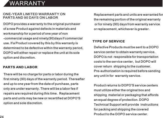 WARRANTYONE-YEAR LIMITED WARRANTY ON PARTS AND 90 DAYS ON LABORPARTS AND LABOR TYPE OF SERVICEDOPO provides a warranty to the original purchaserof a new Product against defects in materials andworkmanship for a period of one year of non-commercial usage and ninety(90)days if commercialuse. If a Product covered by this by this warranty isdetermined to be defective within the warranty period,DOPO will either repair or replace the unit at its soleoption and discretion.There will be no charge for parts or labor during thefirst ninety (90) days of the warranty period. Thereafterand up to one year from the date of purchase, partsonly are under warranty. There will be a labor fee ifrepairs are required during this time.  Replacementparts and units may be new or recertified at DOPO&apos;Soption and sole discretion.Defective Products must be sent to a DOPO service center to obtain warranty service.DOPO is not  responsible for transportationcosts to the service center,  but DOPO will cover return  shipping to the customer.Pre-authorization is required before sendingany unit in for  warranty service.Product returns to DOPO&apos;S service centers must utilize either the original box andshipping  material or packaging that affords an equal degree of protection. DOPO Technical Support will provide  instructionsfor packing and shipping the coveredProduct to the DOPO service center.Replacement parts and units are warranted forthe remaining portion of the original warranty or for ninety (90) days from warranty service or replacement, whichever is greater.24