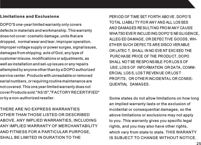 Limitations and ExclusionsDOPO&apos;S one-year limited warranty only coversdefects in materials and workmanship. This warrantydoes not cover: cosmetic damage, units that aredropped,  normal wear and tear, improper operation,improper voltage supply or power surges, signal issues,damages from shipping, acts of God, any type ofcustomer misuse, modifications or adjustments, aswell as installation and set-up issues or any repairsattempted by anyone other than by a DOPO authorizedservice center. Products with unreadable or removedserial numbers, or requiring routine maintenance arenot covered. This one year limited warranty does notcover Products sold:&quot;AS IS&quot;,&quot;FACTORY RECERTIFIED&quot;or by a non-authorized reseller.PER IOD OF TIME SET FORTH  ABO VE . DOPO&apos;STOTAL LIABILI TY FOR ANY AND ALL LOS SESAND DAMAG ES RESU LTI NG FRO M AN Y CAUS EWHATSO EVE R INC LUD ING DOPO&apos;S NEGLI GENCE ,ALLEG ED DAMAG E, OR DE FEC TIVE GOODS, WH-ETH ER SUCH DEFEC TS ARE DISCO VER ABLE  OR LATEC T, SH ALL  IN NO EVE NT EXC EED  THE PURCHA SE PR ICE OF THE PRODUCT, DOPO SHALL NOT BE RESPO NSIBLE FOR LOS S OF USE, LOS S OF  INFO RM ATION  OR DA TA, COMM-ERCIAL  LOS S, LOS T REVEN UE OR LOS T PROFITS ,  OR OTHE R INC IDENTA L OR CONS E-QUENTIAL   DA MAG ES.THERE ARE NO EXPRESS WARRANTIESOTHER THAN THOSE LISTED OR DESCRIBEDABOVE. ANY IMPLIED WARRANTIES, INCLUDINGANY IMPLIED WARRANTY OF MERCHANTABILITYAND FITNESS FOR A PARTICULAR PURPOSE,SHALL BE LIMITED IN DURATION TO THESome states do not allow limitations on how longan implied warranty lasts or the exclusion ofincidental or consequential damages, so theabove limitations or exclusions may not applyto you. This warranty gives you specific legalrights, and you may also have other rights,which vary from state to state. THIS WARANTYIS SUBJECT TO CHANGE WITHOUT NOTICE.25