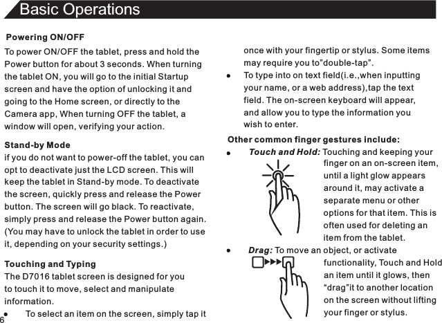 Powering ON/OFFTo power ON/OFF the tablet, press and hold thePower button for about 3 seconds. When turningthe tablet ON, you will go to the initial Startupscreen and have the option of unlocking it andgoing to the Home screen, or directly to theCamera app, When turning OFF the tablet, awindow will open, verifying your action.6Basic OperationsTouching and TypingThe D7016 tablet screen is designed for youto touch it to move, select and manipulateinformation.         To select an item on the screen, simply tap itStand-by Modeif you do not want to power-off the tablet, you canopt to deactivate just the LCD screen. This willkeep the tablet in Stand-by mode. To deactivatethe screen, quickly press and release the Powerbutton. The screen will go black. To reactivate,simply press and release the Power button again.(You may have to unlock the tablet in order to useit, depending on your security settings.)once with your fingertip or stylus. Some itemsmay require you to”double-tap”.To type into on text field(i.e.,when inputtingyour name, or a web address),tap the textfield. The on-screen keyboard will appear,and allow you to type the information youwish to enter.Other common finger gestures include:         Touch and Hold: Touching and keeping your                                                                                        finger on an on-screen item,until a light glow appearsaround it, may activate aseparate menu or otheroptions for that item. This isoften used for deleting anitem from the tablet.Drag: To move an object, or activate                                functionality, Touch and Hold                                an item until it glows, then                                “drag”it to another location                                on the screen without lifting                                your finger or stylus.