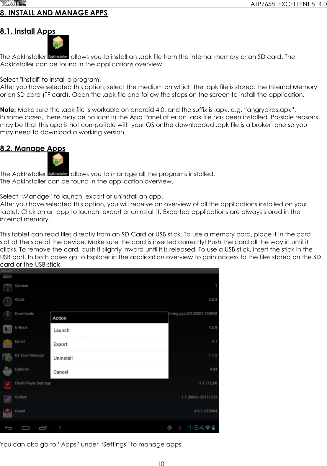     ATP7658  EXCELLENT 8  4.0 10  8. INSTALL AND MANAGE APPS  8.1. Install Apps The ApkInstaller   allows you to install an .apk file from the internal memory or an SD card. The ApkInstaller can be found in the applications overview.  Select &quot;Install&quot; to install a program. After you have selected this option, select the medium on which the .apk file is stored: the Internal Memory or an SD card (TF card). Open the .apk file and follow the steps on the screen to install the application.  Note: Make sure the .apk file is workable on android 4.0, and the suffix is .apk. e.g. “angrybirds.apk”.  In some cases, there may be no icon in the App Panel after an .apk file has been installed. Possible reasons may be that this app is not compatible with your OS or the downloaded .apk file is a broken one so you may need to download a working version.   8.2. Manage Apps The ApkInstaller   allows you to manage all the programs installed. The ApkInstaller can be found in the application overview.  Select “Manage” to launch, export or uninstall an app. After you have selected this option, you will receive an overview of all the applications installed on your tablet. Click on an app to launch, export or uninstall it. Exported applications are always stored in the internal memory.  This tablet can read files directly from an SD Card or USB stick. To use a memory card, place it in the card slot at the side of the device. Make sure the card is inserted correctly! Push the card all the way in until it clicks. To remove the card, push it slightly inward until it is released. To use a USB stick, insert the stick in the USB port. In both cases go to Explorer in the application overview to gain access to the files stored on the SD card or the USB stick.    You can also go to “Apps” under “Settings” to manage apps.  
