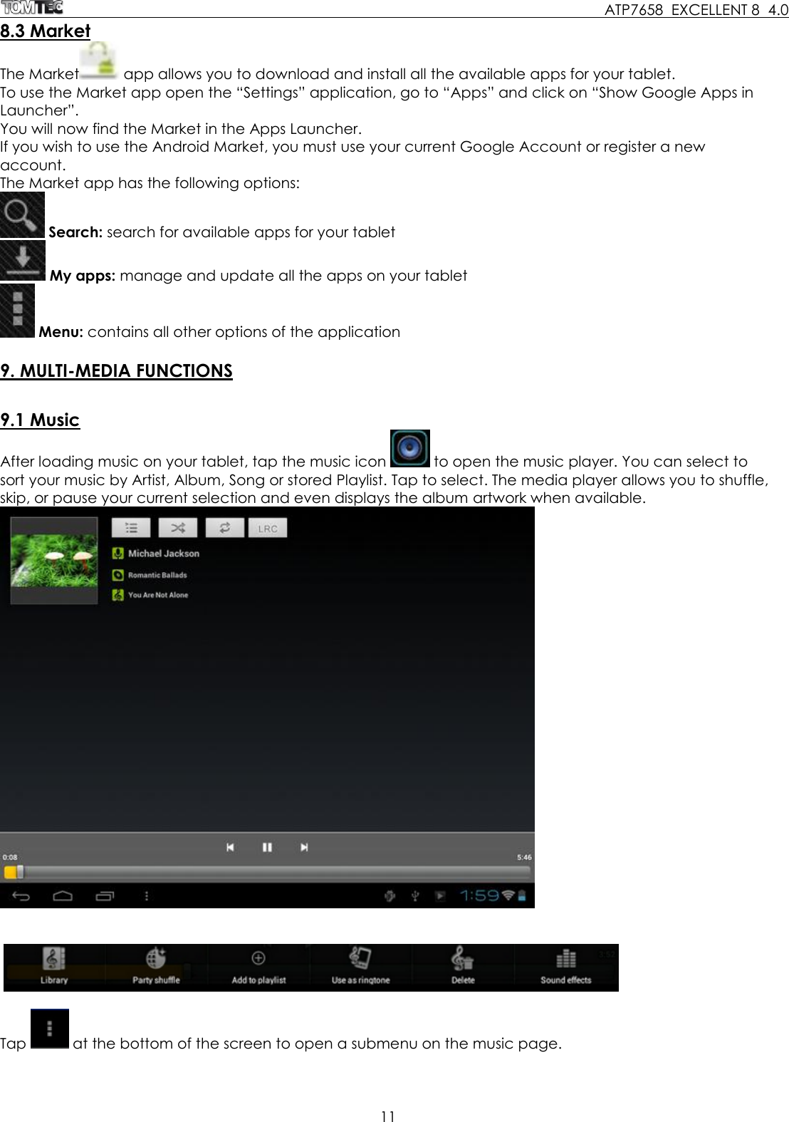     ATP7658  EXCELLENT 8  4.0 11  8.3 Market The Market  app allows you to download and install all the available apps for your tablet.  To use the Market app open the “Settings” application, go to “Apps” and click on “Show Google Apps in Launcher”.  You will now find the Market in the Apps Launcher. If you wish to use the Android Market, you must use your current Google Account or register a new account. The Market app has the following options:  Search: search for available apps for your tablet  My apps: manage and update all the apps on your tablet  Menu: contains all other options of the application  9. MULTI-MEDIA FUNCTIONS  9.1 Music After loading music on your tablet, tap the music icon   to open the music player. You can select to sort your music by Artist, Album, Song or stored Playlist. Tap to select. The media player allows you to shuffle, skip, or pause your current selection and even displays the album artwork when available.        Tap   at the bottom of the screen to open a submenu on the music page. 