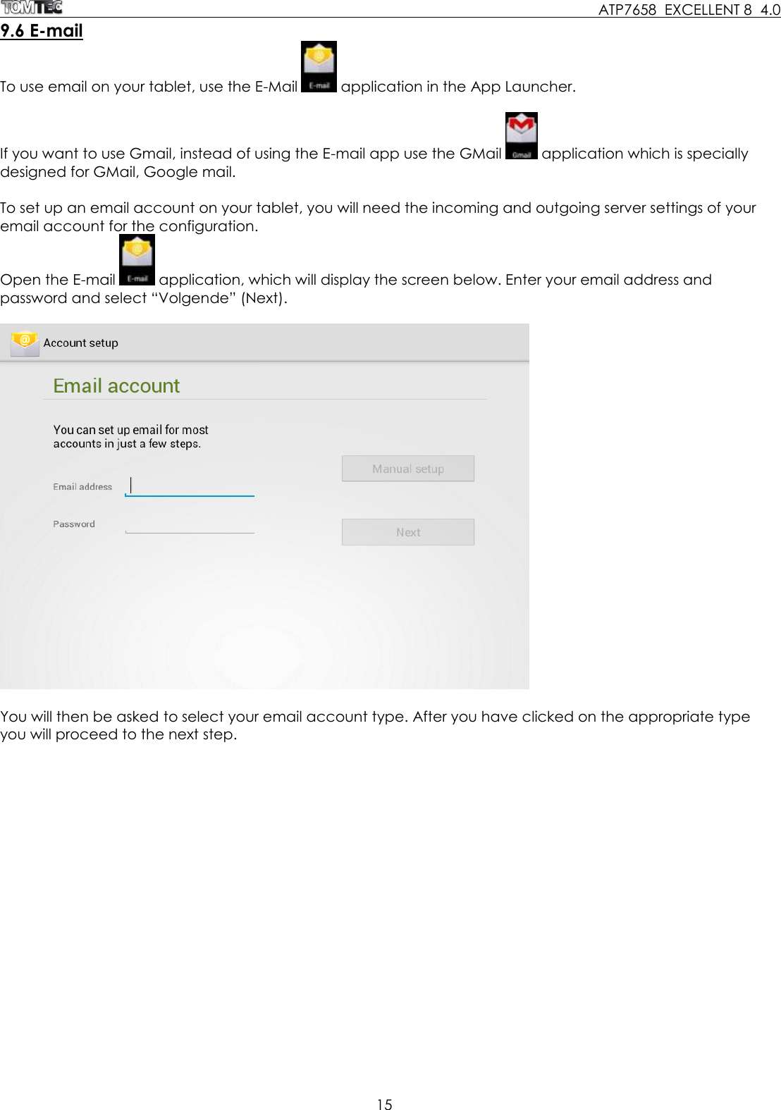     ATP7658  EXCELLENT 8  4.0 15  9.6 E-mail To use email on your tablet, use the E-Mail   application in the App Launcher.  If you want to use Gmail, instead of using the E-mail app use the GMail   application which is specially designed for GMail, Google mail.  To set up an email account on your tablet, you will need the incoming and outgoing server settings of your email account for the configuration. Open the E-mail   application, which will display the screen below. Enter your email address and password and select “Volgende” (Next).    You will then be asked to select your email account type. After you have clicked on the appropriate type you will proceed to the next step.  