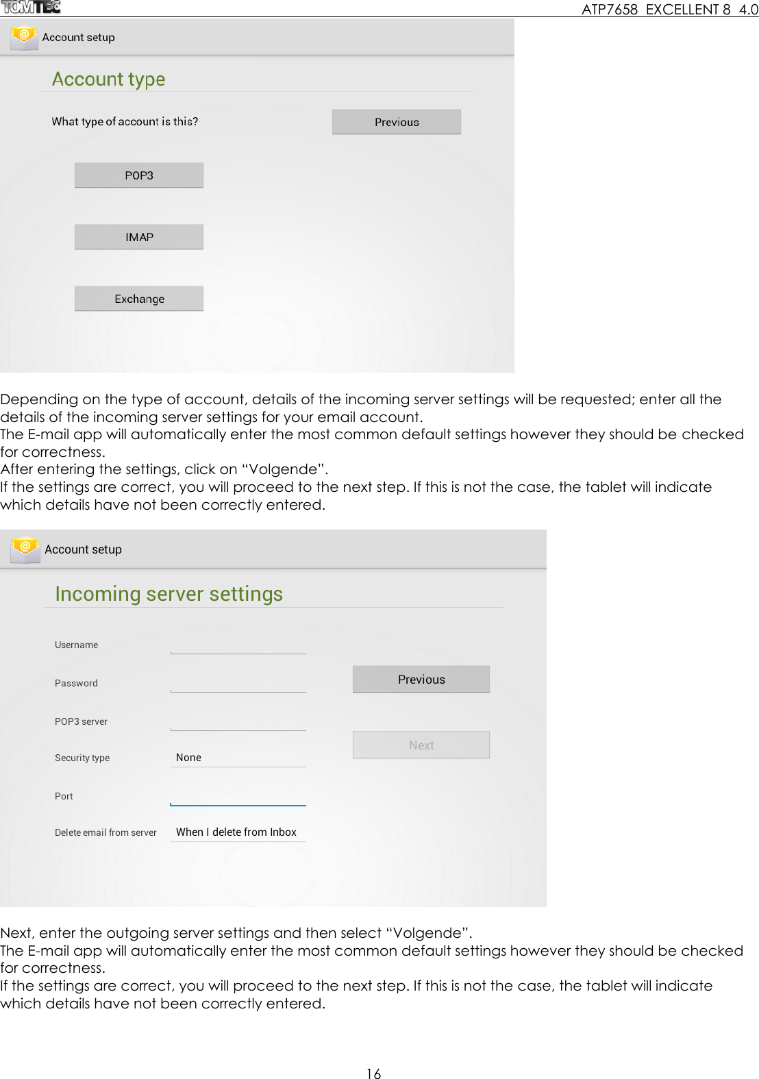     ATP7658  EXCELLENT 8  4.0 16    Depending on the type of account, details of the incoming server settings will be requested; enter all the details of the incoming server settings for your email account. The E-mail app will automatically enter the most common default settings however they should be checked for correctness. After entering the settings, click on “Volgende”. If the settings are correct, you will proceed to the next step. If this is not the case, the tablet will indicate which details have not been correctly entered.    Next, enter the outgoing server settings and then select “Volgende”. The E-mail app will automatically enter the most common default settings however they should be checked for correctness. If the settings are correct, you will proceed to the next step. If this is not the case, the tablet will indicate which details have not been correctly entered.  