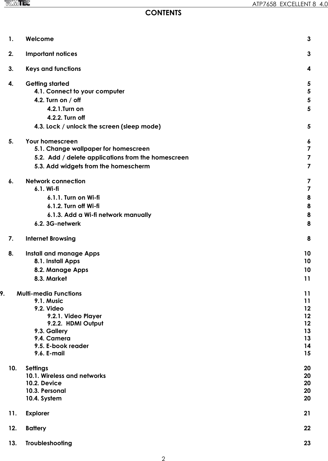     ATP7658  EXCELLENT 8  4.0 2  CONTENTS 1.  Welcome  3  2.  Important notices  3  3.  Keys and functions  4  4.  Getting started  5   4.1. Connect to your computer  5   4.2. Turn on / off  5   4.2.1.Turn on  5   4.2.2. Turn off     4.3. Lock / unlock the screen (sleep mode)  5    5.  Your homescreen  6   5.1. Change wallpaper for homescreen  7   5.2.  Add / delete applications from the homescreen  7   5.3. Add widgets from the homescherm  7  6.  Network connection  7   6.1. Wi-fi  7   6.1.1. Turn on Wi-fi   8   6.1.2. Turn off Wi-fi   8   6.1.3. Add a Wi-fi network manually  8     6.2. 3G-netwerk  8  7.  Internet Browsing  8  8.  Install and manage Apps  10   8.1. Install Apps  10   8.2. Manage Apps   10   8.3. Market  11  9.       Multi-media Functions  11   9.1. Music  11 9.2. Video  12   9.2.1. Video Player  12   9.2.2.  HDMI Output  12   9.3. Gallery  13 9.4. Camera  13   9.5. E-book reader  14 9.6. E-mail  15  10.  Settings  20   10.1. Wireless and networks  20   10.2. Device  20   10.3. Personal  20   10.4. System  20  11.  Explorer  21  12.  Battery  22  13.  Troubleshooting  23 
