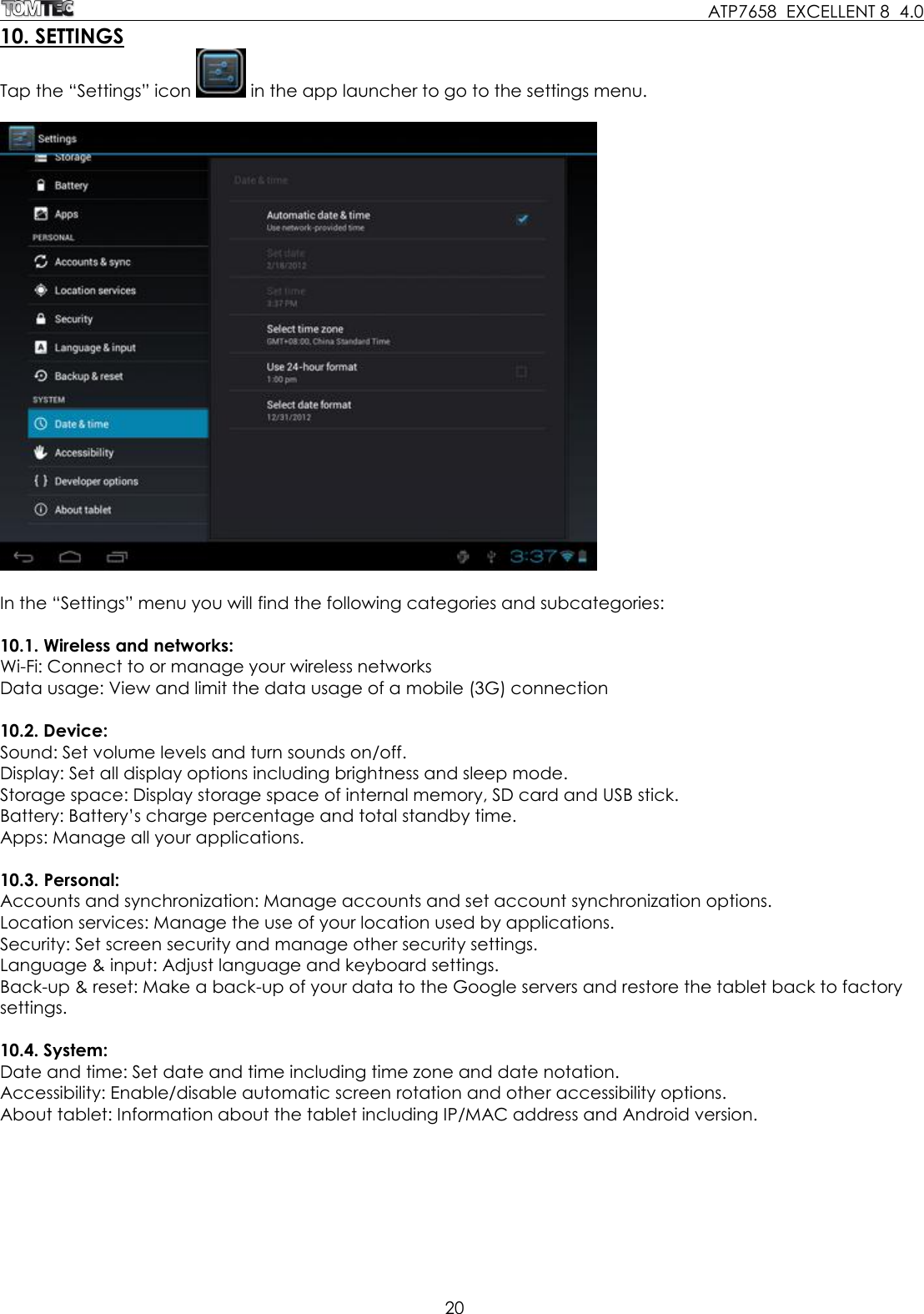     ATP7658  EXCELLENT 8  4.0 20  10. SETTINGS Tap the “Settings” icon   in the app launcher to go to the settings menu.     In the “Settings” menu you will find the following categories and subcategories:  10.1. Wireless and networks: Wi-Fi: Connect to or manage your wireless networks Data usage: View and limit the data usage of a mobile (3G) connection  10.2. Device: Sound: Set volume levels and turn sounds on/off. Display: Set all display options including brightness and sleep mode. Storage space: Display storage space of internal memory, SD card and USB stick. Battery: Battery’s charge percentage and total standby time. Apps: Manage all your applications.  10.3. Personal: Accounts and synchronization: Manage accounts and set account synchronization options. Location services: Manage the use of your location used by applications. Security: Set screen security and manage other security settings.  Language &amp; input: Adjust language and keyboard settings. Back-up &amp; reset: Make a back-up of your data to the Google servers and restore the tablet back to factory settings.  10.4. System: Date and time: Set date and time including time zone and date notation.  Accessibility: Enable/disable automatic screen rotation and other accessibility options.   About tablet: Information about the tablet including IP/MAC address and Android version. 