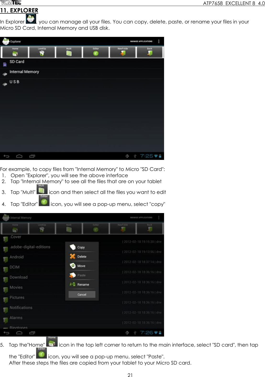     ATP7658  EXCELLENT 8  4.0 21  11. EXPLORER In Explorer  , you can manage all your files. You can copy, delete, paste, or rename your files in your Micro SD Card, Internal Memory and USB disk.     For example, to copy files from &quot;Internal Memory&quot; to Micro &quot;SD Card&quot;:  1. Open &quot;Explorer&quot;, you will see the above interface 2. Tap &quot;Internal Memory&quot; to see all the files that are on your tablet 3. Tap &quot;Multi&quot;   icon and then select all the files you want to edit 4. Tap &quot;Editor&quot;   icon, you will see a pop-up menu, select &quot;copy&quot;     5. Tap the&quot;Home&quot;   icon in the top left corner to return to the main interface, select &quot;SD card&quot;, then tap the &quot;Editor&quot;   icon, you will see a pop-up menu, select &quot;Paste&quot;.  After these steps the files are copied from your tablet to your Micro SD card.  