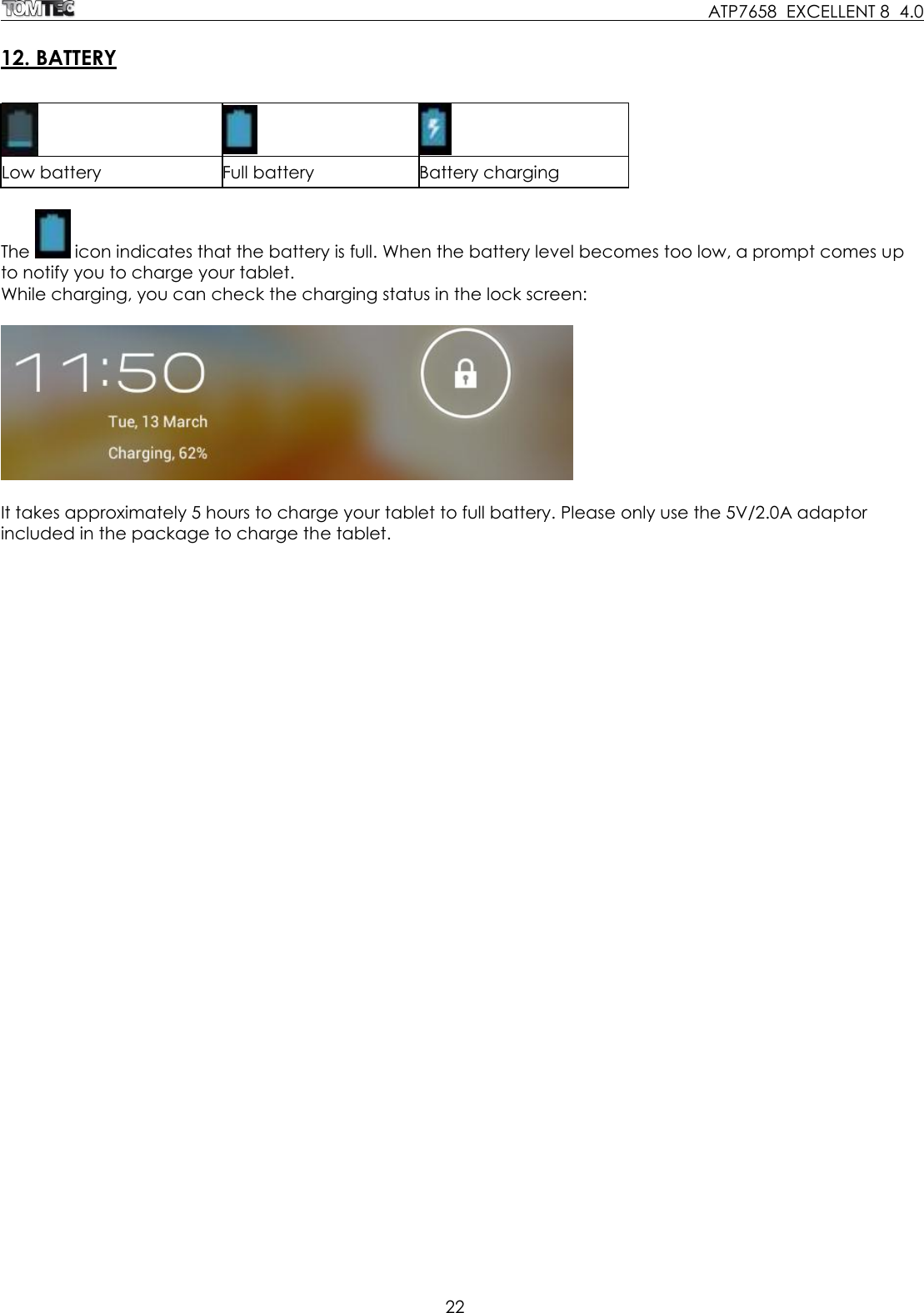     ATP7658  EXCELLENT 8  4.0 22   12. BATTERY     Low battery Full battery Battery charging  The   icon indicates that the battery is full. When the battery level becomes too low, a prompt comes up to notify you to charge your tablet. While charging, you can check the charging status in the lock screen:     It takes approximately 5 hours to charge your tablet to full battery. Please only use the 5V/2.0A adaptor included in the package to charge the tablet. 