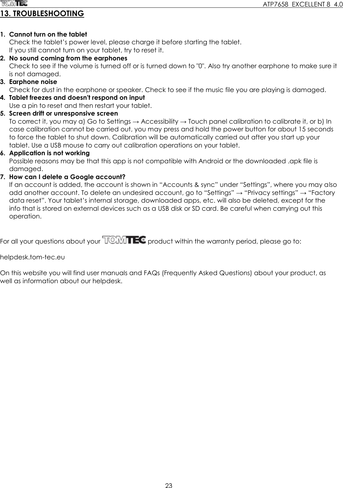     ATP7658  EXCELLENT 8  4.0 23  13. TROUBLESHOOTING  1.  Cannot turn on the tablet Check the tablet’s power level, please charge it before starting the tablet. If you still cannot turn on your tablet, try to reset it. 2.  No sound coming from the earphones Check to see if the volume is turned off or is turned down to &quot;0&quot;. Also try another earphone to make sure it is not damaged. 3.  Earphone noise Check for dust in the earphone or speaker. Check to see if the music file you are playing is damaged. 4.  Tablet freezes and doesn&apos;t respond on input Use a pin to reset and then restart your tablet. 5.  Screen drift or unresponsive screen To correct it, you may a) Go to Settings → Accessibility → Touch panel calibration to calibrate it, or b) In case calibration cannot be carried out, you may press and hold the power button for about 15 seconds to force the tablet to shut down. Calibration will be automatically carried out after you start up your tablet. Use a USB mouse to carry out calibration operations on your tablet. 6.  Application is not working Possible reasons may be that this app is not compatible with Android or the downloaded .apk file is damaged. 7.  How can I delete a Google account? If an account is added, the account is shown in “Accounts &amp; sync” under “Settings”, where you may also add another account. To delete an undesired account, go to “Settings” → “Privacy settings” → “Factory data reset”. Your tablet’s internal storage, downloaded apps, etc. will also be deleted, except for the info that is stored on external devices such as a USB disk or SD card. Be careful when carrying out this operation.   For all your questions about your   product within the warranty period, please go to:   helpdesk.tom-tec.eu  On this website you will find user manuals and FAQs (Frequently Asked Questions) about your product, as well as information about our helpdesk. 