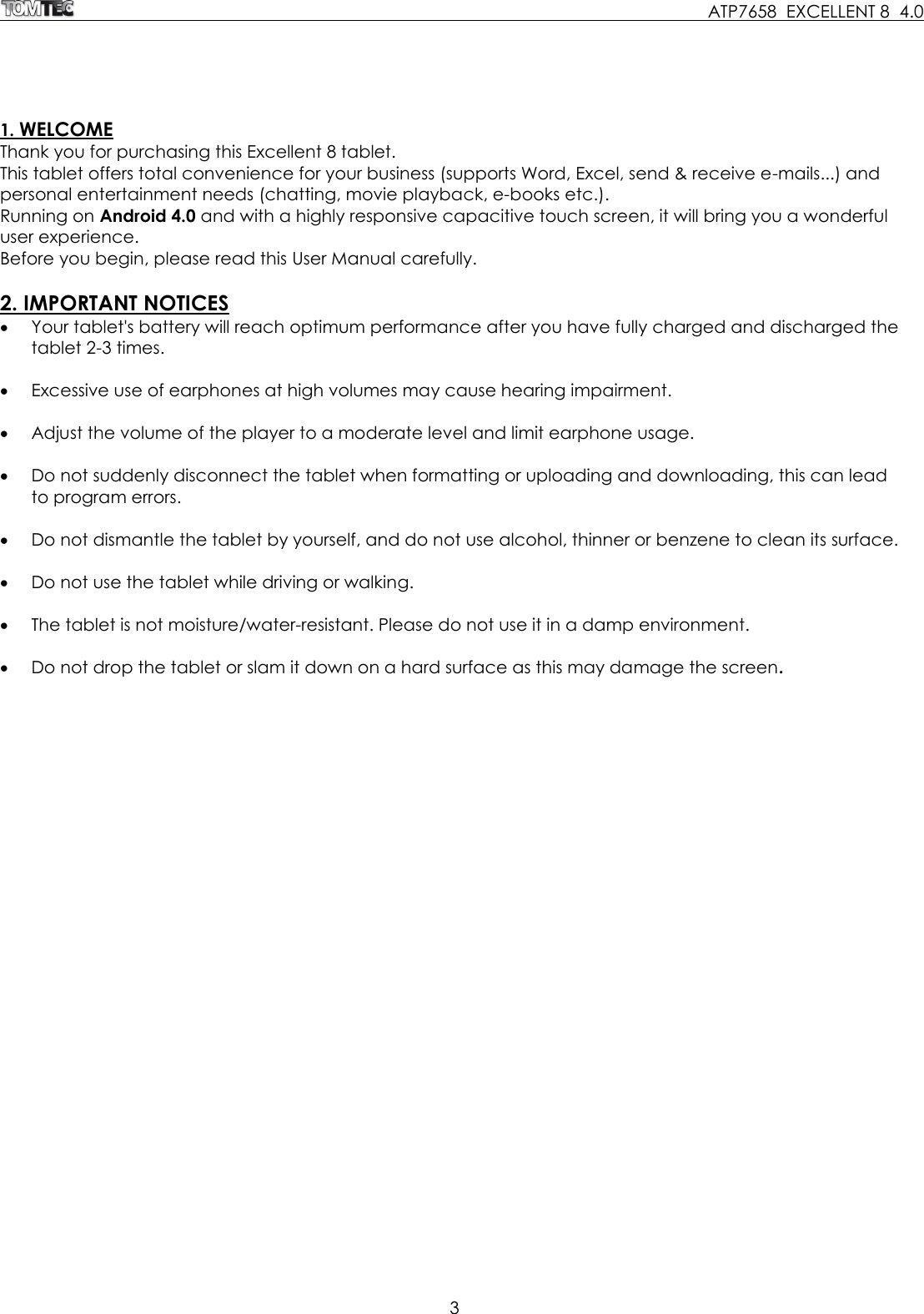     ATP7658  EXCELLENT 8  4.0 3   1. WELCOME Thank you for purchasing this Excellent 8 tablet. This tablet offers total convenience for your business (supports Word, Excel, send &amp; receive e-mails...) and personal entertainment needs (chatting, movie playback, e-books etc.). Running on Android 4.0 and with a highly responsive capacitive touch screen, it will bring you a wonderful user experience.  Before you begin, please read this User Manual carefully.  2. IMPORTANT NOTICES  Your tablet&apos;s battery will reach optimum performance after you have fully charged and discharged the tablet 2-3 times.   Excessive use of earphones at high volumes may cause hearing impairment.    Adjust the volume of the player to a moderate level and limit earphone usage.   Do not suddenly disconnect the tablet when formatting or uploading and downloading, this can lead to program errors.   Do not dismantle the tablet by yourself, and do not use alcohol, thinner or benzene to clean its surface.   Do not use the tablet while driving or walking.   The tablet is not moisture/water-resistant. Please do not use it in a damp environment.    Do not drop the tablet or slam it down on a hard surface as this may damage the screen. 