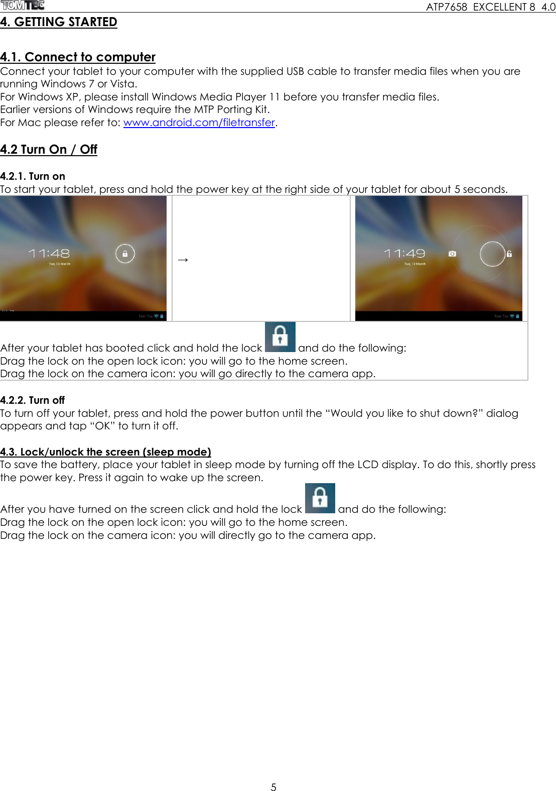     ATP7658  EXCELLENT 8  4.0 5  4. GETTING STARTED  4.1. Connect to computer Connect your tablet to your computer with the supplied USB cable to transfer media files when you are running Windows 7 or Vista. For Windows XP, please install Windows Media Player 11 before you transfer media files.  Earlier versions of Windows require the MTP Porting Kit. For Mac please refer to: www.android.com/filetransfer.  4.2 Turn On / Off  4.2.1. Turn on To start your tablet, press and hold the power key at the right side of your tablet for about 5 seconds.   →  After your tablet has booted click and hold the lock   and do the following: Drag the lock on the open lock icon: you will go to the home screen. Drag the lock on the camera icon: you will go directly to the camera app.  4.2.2. Turn off To turn off your tablet, press and hold the power button until the “Would you like to shut down?” dialog appears and tap “OK” to turn it off.   4.3. Lock/unlock the screen (sleep mode) To save the battery, place your tablet in sleep mode by turning off the LCD display. To do this, shortly press the power key. Press it again to wake up the screen.  After you have turned on the screen click and hold the lock   and do the following: Drag the lock on the open lock icon: you will go to the home screen. Drag the lock on the camera icon: you will directly go to the camera app. 