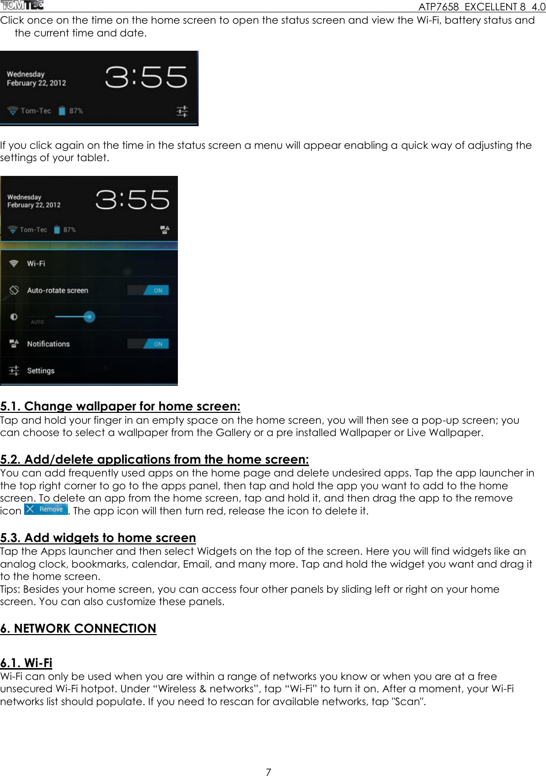     ATP7658  EXCELLENT 8  4.0 7  Click once on the time on the home screen to open the status screen and view the Wi-Fi, battery status and the current time and date.    If you click again on the time in the status screen a menu will appear enabling a quick way of adjusting the settings of your tablet.    5.1. Change wallpaper for home screen: Tap and hold your finger in an empty space on the home screen, you will then see a pop-up screen; you can choose to select a wallpaper from the Gallery or a pre installed Wallpaper or Live Wallpaper.   5.2. Add/delete applications from the home screen: You can add frequently used apps on the home page and delete undesired apps. Tap the app launcher in the top right corner to go to the apps panel, then tap and hold the app you want to add to the home screen. To delete an app from the home screen, tap and hold it, and then drag the app to the remove icon  . The app icon will then turn red, release the icon to delete it.  5.3. Add widgets to home screen Tap the Apps launcher and then select Widgets on the top of the screen. Here you will find widgets like an analog clock, bookmarks, calendar, Email, and many more. Tap and hold the widget you want and drag it to the home screen.  Tips: Besides your home screen, you can access four other panels by sliding left or right on your home screen. You can also customize these panels.  6. NETWORK CONNECTION  6.1. Wi-Fi Wi-Fi can only be used when you are within a range of networks you know or when you are at a free unsecured Wi-Fi hotpot. Under “Wireless &amp; networks”, tap “Wi-Fi” to turn it on. After a moment, your Wi-Fi networks list should populate. If you need to rescan for available networks, tap &quot;Scan&quot;. 