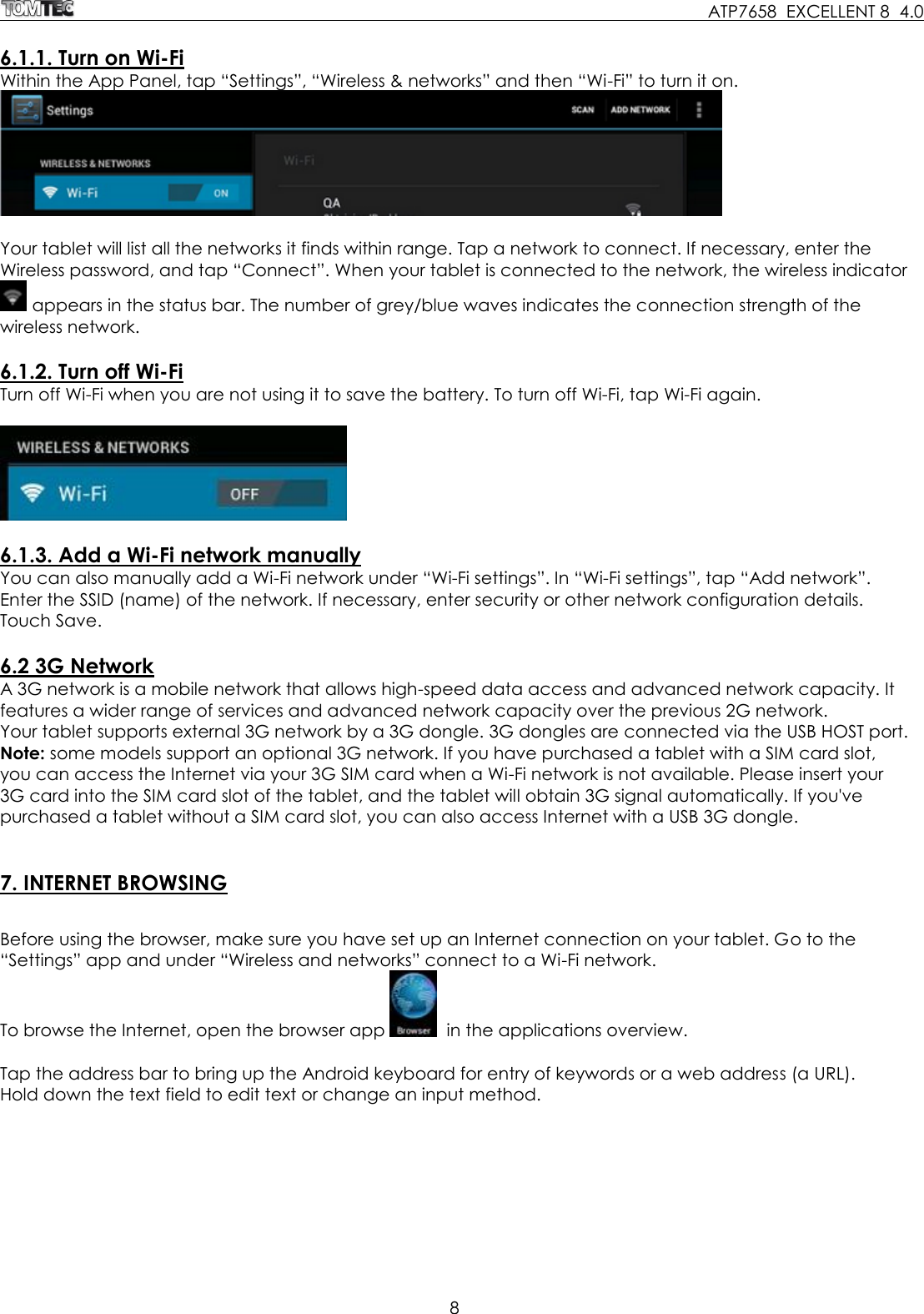     ATP7658  EXCELLENT 8  4.0 8   6.1.1. Turn on Wi-Fi Within the App Panel, tap “Settings”, “Wireless &amp; networks” and then “Wi-Fi” to turn it on.   Your tablet will list all the networks it finds within range. Tap a network to connect. If necessary, enter the Wireless password, and tap “Connect”. When your tablet is connected to the network, the wireless indicator  appears in the status bar. The number of grey/blue waves indicates the connection strength of the wireless network.  6.1.2. Turn off Wi-Fi Turn off Wi-Fi when you are not using it to save the battery. To turn off Wi-Fi, tap Wi-Fi again.     6.1.3. Add a Wi-Fi network manually You can also manually add a Wi-Fi network under “Wi-Fi settings”. In “Wi-Fi settings”, tap “Add network”. Enter the SSID (name) of the network. If necessary, enter security or other network configuration details. Touch Save.  6.2 3G Network A 3G network is a mobile network that allows high-speed data access and advanced network capacity. It features a wider range of services and advanced network capacity over the previous 2G network. Your tablet supports external 3G network by a 3G dongle. 3G dongles are connected via the USB HOST port.  Note: some models support an optional 3G network. If you have purchased a tablet with a SIM card slot, you can access the Internet via your 3G SIM card when a Wi-Fi network is not available. Please insert your 3G card into the SIM card slot of the tablet, and the tablet will obtain 3G signal automatically. If you&apos;ve purchased a tablet without a SIM card slot, you can also access Internet with a USB 3G dongle.    7. INTERNET BROWSING  Before using the browser, make sure you have set up an Internet connection on your tablet. Go to the “Settings” app and under “Wireless and networks” connect to a Wi-Fi network.  To browse the Internet, open the browser app    in the applications overview.  Tap the address bar to bring up the Android keyboard for entry of keywords or a web address (a URL).  Hold down the text field to edit text or change an input method.   