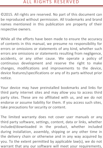  A L L  R I GHTS  R E S E RVED   © 2015. All rights are reserved. No part of this document can be reproduced without permission. All trademarks and brand names  mentioned  in  this  publication  are  property  of  their respective owners.    While all the efforts have been made to ensure the accuracy of contents  in this  manual, we  presume no responsibility  for errors or  omissions  or statements of any kind, whether such errors are omissions or statements resulting from negligence, accidents,  or  any  other  cause.  We  operate  a  policy  of continuous  development  and  reserve  the  right  to  make changes,  modifications  and  improvements  to  the  device, device features/specifications or any of its parts without prior notice.  Your  device  may  have  preinstalled  bookmarks  and  links  for third  party  internet  sites  and  may  allow  you  to  access third party  sites.  These  are  no  affiliated  with  us,  and  we  do  not endorse or assume liability for them. If you access such sites, take precautions for security or content.  The  limited  warranty  does  not  cover  user  manuals  or  any third party software, settings, content, data or links, whether included/downloaded  in  the  product,  whether  included during  installation,  assembly,  shipping  or  any  other  time  in the  delivery  chain or  otherwise and  in  any  way  acquired by you. To the extent permitted by applicable law(s), we do not warrant  that  any  our  software  will meet  your requirements, 