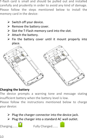  10 T-flash  card  is  small  and  should  be  pulled  out  and  installed carefully and prudently in order to avoid any kind of damage. Please  follow  the  steps  mentioned  below  to  install  the memory card in the device:   Switch off your device.  Remove the battery cover.    Slot the T-Flash memory card into the slot.  Attach the battery.  Fix  the  battery  cover  until  it  mount  properly  into place.  Charging the battery   The  device  prompts  a  warning  tone  and  message  stating insufficient battery when the battery level is low.     Please  follow  the  instructions  mentioned  below  to  charge your device:   Plug the charger connector into the device jack.    Plug the charger into a standard AC wall outlet.   Charging…….  Fully Charged…….   