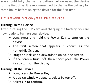  You  should  fully  charge  the  battery  before  using  the  device for the first time. It is recommended to charge the battery for three hours before using the device for the first time.    2. 2   P O W E R I N G   O N /O F F   T H E   D E V I C E  Turning On the Device After installing the SIM card and charging the battery, you are now ready to turn on your device.  Long  press  and  hold  the  Power  Key  to  turn  on  the device.    The  first  screen  that  appears  is  known  as  the home/idle Screen.    Drag the lock icon sidewards to unlock the screen.    If  the  screen  turns  off,  then  short  press  the  Power Key to turn on the display.   Turning Off the Device  Long press the Power Key.  A pop-up window appears, select Power off.  Select OK to confirm. 