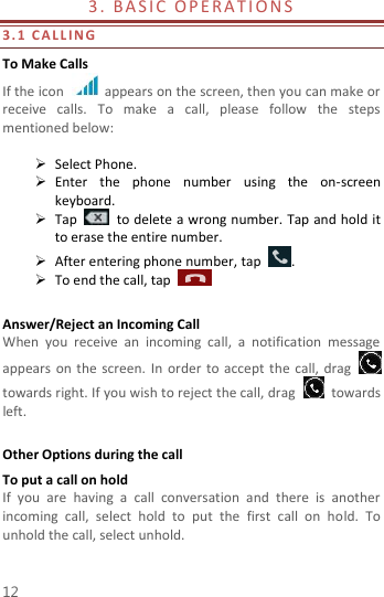  12 3 .   B A S I C  O P E R A T I ON S                                        3. 1   C A L L IN G  To Make Calls If the icon    appears on the screen, then you can make or receive  calls.  To  make  a  call,  please  follow  the  steps mentioned below:   Select Phone.    Enter  the  phone  number  using  the  on-screen keyboard.    Tap    to delete a wrong number. Tap and hold it to erase the entire number.  After entering phone number, tap  .  To end the call, tap      Answer/Reject an Incoming Call When  you  receive  an  incoming  call,  a  notification  message appears  on the screen.  In order  to  accept the  call,  drag   towards right. If you wish to reject the call, drag    towards left.    Other Options during the call To put a call on hold   If  you  are  having  a  call  conversation  and  there  is  another incoming  call,  select  hold  to  put  the  first  call  on  hold.  To unhold the call, select unhold. 