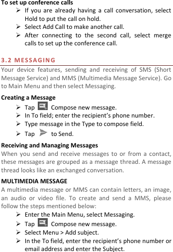  To set up conference calls  If  you  are  already  having  a  call  conversation,  select Hold to put the call on hold.  Select Add Call to make another call.    After  connecting  to  the  second  call,  select  merge calls to set up the conference call.    3. 2   M E S S A G I N G  Your  device  features,  sending  and  receiving  of  SMS  (Short Message Service) and MMS (Multimedia Message Service). Go to Main Menu and then select Messaging. Creating a Message  Tap    Compose new message.  In To field; enter the recipient’s phone number.  Type message in the Type to compose field.  Tap    to Send. Receiving and Managing Messages When  you  send and receive  messages  to or  from  a  contact, these messages are grouped as a message thread. A message thread looks like an exchanged conversation. MULTIMEDIA MESSAGE A multimedia message or MMS can contain letters, an image, an  audio  or  video  file.  To  create  and  send  a  MMS,  please follow the steps mentioned below:  Enter the Main Menu, select Messaging.  Tap    Compose new message.  Select Menu &gt; Add subject.  In the To field, enter the recipient’s phone number or email address and enter the Subject. 