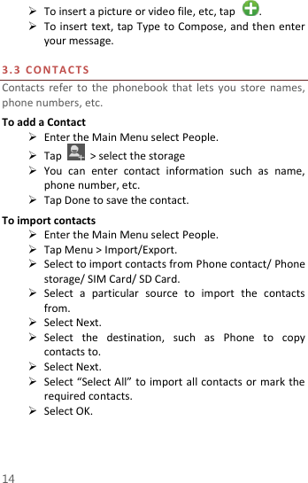  14  To insert a picture or video file, etc, tap  .  To insert text,  tap Type to Compose, and then enter your message.  3. 3   C O N T A C T S  Contacts  refer  to  the  phonebook  that lets you  store names, phone numbers, etc.   To add a Contact  Enter the Main Menu select People.  Tap    &gt; select the storage  You  can  enter  contact  information  such  as  name, phone number, etc.  Tap Done to save the contact. To import contacts  Enter the Main Menu select People.  Tap Menu &gt; Import/Export.  Select to import contacts from Phone contact/ Phone storage/ SIM Card/ SD Card.  Select  a  particular  source  to  import  the  contacts from.    Select Next.  Select  the  destination,  such  as  Phone  to  copy contacts to.  Select Next.    Select “Select All” to import all contacts or mark the required contacts.  Select OK.     