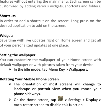  features without entering the main menu. Each screen can be customized by adding various widgets, shortcuts and folders.    Shortcuts In order to  add a  shortcut  on  the screen: Long  press  on the desired application to add on the screen.  Widgets Save time with live updates right on Home screen and get all of your personalized updates at one place.    Setting the wallpaper You  can  customize the wallpaper  of  your  Home screen with default wallpaper or with pictures taken from your device.  In the idle mode, tap Menu Key &gt; Wallpapers.  Rotating Your Mobile Phone Screen  The  orientation  of  most  screens  will  change  to landscape  or  portrait  view  when  you  rotate  your phone sideways.  On the  Home  screen,  tap    &gt; Settings &gt; Display &gt; Auto-rotate screen to disable this function. 