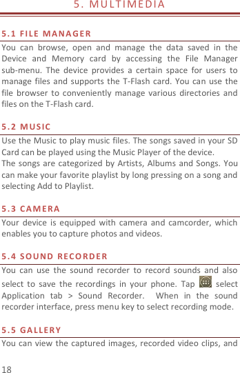  18 5 .   M U LT IM E D I A                           5. 1   F I L E  M A N A G E R  You  can  browse,  open  and  manage  the  data  saved  in  the Device  and  Memory  card  by  accessing  the  File  Manager sub-menu.  The  device  provides  a  certain  space  for  users  to manage files  and  supports  the  T-Flash card.  You can  use  the file  browser  to  conveniently  manage  various directories  and files on the T-Flash card.    5.2   M US I C    Use the Music to play music files. The songs saved in your SD Card can be played using the Music Player of the device.     The songs are  categorized  by  Artists,  Albums  and Songs. You can make your favorite playlist by long pressing on a song and selecting Add to Playlist.  5.3   C A M E R A  Your  device  is  equipped  with  camera  and  camcorder, which enables you to capture photos and videos.    5.4   S O U N D   REC O R D E R    You  can  use  the  sound  recorder  to  record  sounds  and  also select  to  save  the  recordings  in  your  phone.  Tap    select Application  tab  &gt;  Sound  Recorder.    When  in  the  sound recorder interface, press menu key to select recording mode.  5.5   G A L L E R Y  You can view the captured images, recorded video  clips, and 