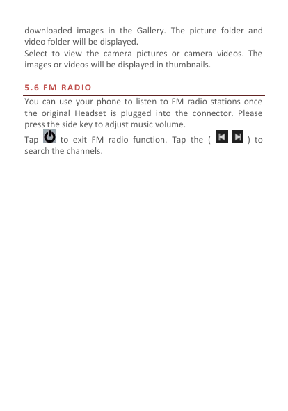  downloaded  images  in  the  Gallery.  The  picture  folder  and video folder will be displayed. Select  to  view  the  camera  pictures  or  camera  videos.  The images or videos will be displayed in thumbnails.  5.6   F M   R A D IO  You  can  use  your  phone  to listen  to  FM radio  stations  once the  original  Headset  is  plugged  into  the  connector.  Please press the side key to adjust music volume.   Tap    to  exit  FM  radio  function.  Tap  the  (      )  to search the channels.    