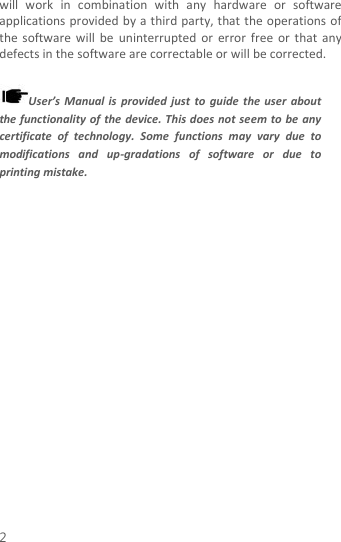  2 will  work  in  combination  with  any  hardware  or  software applications provided by a third party, that the operations of the  software  will be  uninterrupted  or error  free or  that any defects in the software are correctable or will be corrected.  User’s  Manual is  provided  just  to  guide  the  user  about the functionality of the device. This does  not seem to be any certificate  of  technology.  Some  functions  may  vary  due  to modifications  and  up-gradations  of  software  or  due  to printing mistake. 