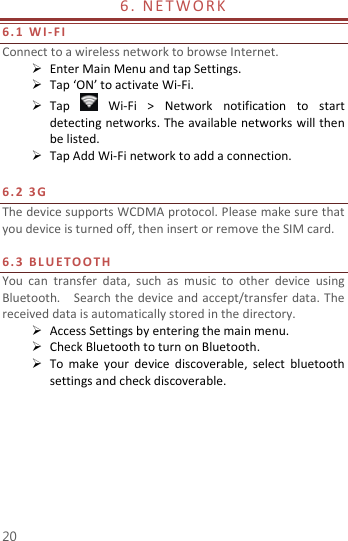  20 6 .   N E T W O R K                             6. 1   WI-FI Connect to a wireless network to browse Internet.  Enter Main Menu and tap Settings.  Tap ‘ON’ to activate Wi-Fi.  Tap    Wi-Fi  &gt;  Network  notification  to  start detecting networks. The available networks will then be listed.  Tap Add Wi-Fi network to add a connection.  6. 2   3 G    The device supports WCDMA protocol. Please make sure that you device is turned off, then insert or remove the SIM card.  6. 3   B L U E T O O T H  You  can  transfer  data,  such  as  music  to  other  device  using Bluetooth.    Search the  device and accept/transfer data. The received data is automatically stored in the directory.    Access Settings by entering the main menu.  Check Bluetooth to turn on Bluetooth.  To  make  your  device  discoverable,  select  bluetooth settings and check discoverable.    