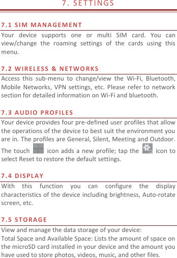  7 .   S E T TI N G S                               7. 1   S I M  M A N A GE M E N T  Your  device  supports  one  or  multi  SIM  card.  You  can view/change  the  roaming  settings  of  the  cards  using  this menu.    7. 2   W I R E L E S S   &amp;  N E T W O RKS Access  this  sub-menu  to  change/view  the  Wi-Fi,  Bluetooth, Mobile Networks,  VPN  settings, etc.  Please refer  to  network section for detailed information on Wi-Fi and bluetooth.    7.3   A U D I O   P R O F I L E S  Your device provides four pre-defined user profiles that allow the operations of the device to best suit the environment you are in. The profiles are General, Silent, Meeting and Outdoor. The touch    icon adds a new profile; tap  the    icon to select Reset to restore the default settings.    7.4   D IS P L A Y  With  this  function  you  can  configure  the  display characteristics of the device including brightness, Auto-rotate screen, etc.    7.5   S T O R A G E  View and manage the data storage of your device: Total Space and Available Space: Lists the amount of space on the microSD card installed in your device and the amount you have used to store photos, videos, music, and other files. 