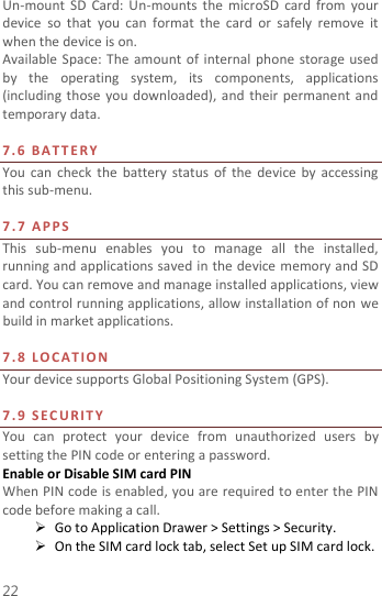  22 Un-mount  SD  Card:  Un-mounts  the  microSD  card  from  your device  so  that  you  can  format  the  card  or  safely  remove  it when the device is on. Available Space:  The  amount of  internal  phone  storage  used by  the  operating  system,  its  components,  applications (including those you  downloaded),  and  their  permanent  and temporary data.    7. 6   B A T T E R Y  You  can  check  the battery status of  the  device  by  accessing this sub-menu.    7.7   APPS  This  sub-menu  enables  you  to  manage  all  the  installed, running and applications saved in the device memory and SD card. You can remove and manage installed applications, view and control running applications, allow installation of non we build in market applications.    7.8   L O C A T I O N    Your device supports Global Positioning System (GPS).    7.9   S EC U R I T Y  You  can  protect  your  device  from  unauthorized  users  by setting the PIN code or entering a password. Enable or Disable SIM card PIN When PIN code is enabled, you are required to enter the PIN code before making a call.  Go to Application Drawer &gt; Settings &gt; Security.  On the SIM card lock tab, select Set up SIM card lock. 