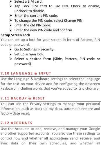   Select a SIM card.  Tap  Lock  SIM  card  to  use  PIN.  Check  to  enable, uncheck to disable.  Enter the current PIN code.  To change the PIN code, select Change PIN.  Enter the old PIN code.  Enter the new PIN code and confirm. Setup Screen Lock You can set up a  lock for your screen in form of Pattern, PIN code or password.    Go to Settings &gt; Security.  Set up screen lock.  Select  a  desired  form  (Slide,  Pattern,  PIN  code  or password)  7. 1 0   L A N G U A GE   &amp;   IN P U T  Use the Language &amp; Keyboard settings to select the language for the  text  on your device and for configuring the onscreen keyboard, including words that you’ve added to its dictionary.    7. 1 1   B A C K U P   &amp;   R E S E T    You  can  use  the  Privacy  settings  to  manage  your  personal information, such as back up  my data, automatic restore and factory date reset.  7.12 A C C O U N T S  Use  the  Accounts  to  add,  remove, and manage  your  Google and other supported accounts. You also use these settings to control  how  and  whether all applications  send,  receive, and sync  data  on  their  own  schedules,  and  whether  all 