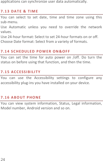  24 applications can synchronize user data automatically.    7. 1 3   D A T E   &amp;  T I M E  You  can  select  to  set  date,  time  and  time  zone  using  this sub-menu.     Use  Automatic  unless  you  need  to  override  the  network values. Use 24-hour format: Select to set 24-hour formats on or off. Choose Date format: Select from a variety of formats.  7. 1 4   S C H E D U L ED   P O W E R   O N &amp; O F F    You  can  set  the  time  for  auto  power  on  /off.  Do  turn  the status on before using that function, and then the time.    7. 1 5   A C C E S S I B IL I T Y  You  can  use  the  Accessibility  settings  to  configure  any accessibility plug-ins you have installed on your device.   7. 1 6   A B O U T   P H O N E    You  can  view  system  information,  Status, Legal  information, Model number, Android version and so on.  